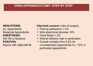 OPEN APPENDICECTOMY- STEP BY STEP
INDICATIONS:
Ac. Appendicitis
Subacute Appendicitis
ANESTHESIA:
GA/ SA or Epidural
POSITION:
Supine with slight left tilt
Informed consent- risks of surgery:
✓ Post-op adhesions < 4%
✓ Intra abdominal abscess <5%
✓ Fecal fistula < 2%
✓ Wound infection high in perforation
✓ Overall mortality from 0.2% for
uncomplicated appendicitis to > 10% in
perforated appendicitis
 