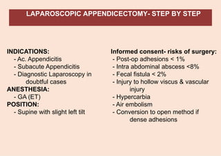 LAPAROSCOPIC APPENDICECTOMY- STEP BY STEP
INDICATIONS:
- Ac. Appendicitis
- Subacute Appendicitis
- Diagnostic Laparoscopy in
doubtful cases
ANESTHESIA:
- GA (ET)
POSITION:
- Supine with slight left tilt
Informed consent- risks of surgery:
- Post-op adhesions < 1%
- Intra abdominal abscess <8%
- Fecal fistula < 2%
- Injury to hollow viscus & vascular
injury
- Hypercarbia
- Air embolism
- Conversion to open method if
dense adhesions
 