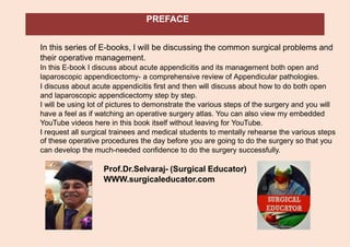 PREFACE
In this series of E-books, I will be discussing the common surgical problems and
their operative management.
In this E-book I discuss about acute appendicitis and its management both open and
laparoscopic appendicectomy- a comprehensive review of Appendicular pathologies.
I discuss about acute appendicitis first and then will discuss about how to do both open
and laparoscopic appendicectomy step by step.
I will be using lot of pictures to demonstrate the various steps of the surgery and you will
have a feel as if watching an operative surgery atlas. You can also view my embedded
YouTube videos here in this book itself without leaving for YouTube.
I request all surgical trainees and medical students to mentally rehearse the various steps
of these operative procedures the day before you are going to do the surgery so that you
can develop the much-needed confidence to do the surgery successfully.
Prof.Dr.Selvaraj- (Surgical Educator)
WWW.surgicaleducator.com
 