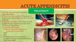 ACUTE APPENDICITIS
TREATMENT
 If simple Appendicitis Open/Lap
Appendicectomy
 If Perforated Appendicitis Exploratory
Laparotomy, Appendicectomy & Peritoneal
toileting
 If Appendicular Abscess < 5cms USG
guided Needle aspiration or tube drain
If >5cms Open drain
 If Appendicular Lump:
- Oschner’s Sherren’s Regimen of
Conservative treatment
- NPO
- IVF
- IV broad spectrum Antibiotics
- Analgesics & Anti-inflammatory drugs
- Vital Signs Q2H
 