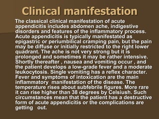 Clinical manifestation
The classical clinical manifestation of acute
appendicitis includes abdomen ache, indigestive
disorders and features of the inflammatory process.
Acute appendicitis is typically manifestated as
epigastric or periumbilical cramping pain, but the pain
may be diffuse or initially restricted to the right lower
quadrant. The ache is not very strong but it is
prolonged and sometimes it may be rather intensive.
Shortly thereafter , nausea and vomiting occur , and
the patient develops a low-grade fever and a moderate
leukocytosis. Single vomiting has a reflex character.
Fever and symptoms of intoxication are the main
inflammatory manifestation of the disease. The
temperature rises about subfebrile figures. More rare
it can rise higher than 38 degrees by Celsiush. Such
circumstances mean that the patient has a destructive
form of acute appendicitis or the complications are
getting out.
 