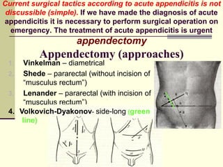 Current surgical tactics according to acute appendicitis is not
discussible (simple). If we have made the diagnosis of acute
appendicitis it is necessary to perform surgical operation on
emergency. The treatment of acute appendicitis is urgent
appendectomy
Appendectomy (approaches)
1. Vinkelman – diametrical
2. Shede – pararectal (without incision of
“musculus rectum”)
3. Lenander – pararectal (with incision of
“musculus rectum”)
4. Volkovich-Dyakonov- side-long (green
line)
 