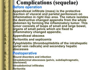Complications (sequelae)
I. Before operation
1. Appendiceal infiltrate (mass) is the protective
reaction of visceral and parietal peritoneum on
inflammation in right iliac area. The nature isolates
the destructive changed appendix from the whole
abdomen by forming the inflammatory tumor. This
tumor consists of loops of small and large bowel,
organs of small pelvis which are fixed to
inflammatory changed appendix.
2. Appendiceal abscess
3. Peritonitis and septicemia
4. Pylephlebitis (thrombophlebitis of the intrahepatic
portal vein radicals) and secondary hepatic
abscesses
II. Postoperative
1. Wound disorders and infection
2. Intraabdominal abscesses (pelvic, subdiaphragmatic,
interbowel)
3. Intraabdominal infiltrates
4. Peritonitis
 