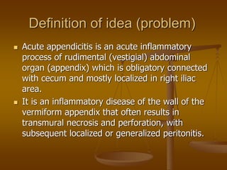 Definition of idea (problem)
 Acute appendicitis is an acute inflammatory
process of rudimental (vestigial) abdominal
organ (appendix) which is obligatory connected
with cecum and mostly localized in right iliac
area.
 It is an inflammatory disease of the wall of the
vermiform appendix that often results in
transmural necrosis and perforation, with
subsequent localized or generalized peritonitis.
 