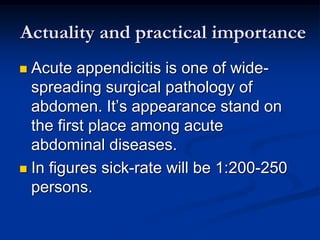 Actuality and practical importance
 Acute appendicitis is one of wide-
spreading surgical pathology of
abdomen. It’s appearance stand on
the first place among acute
abdominal diseases.
 In figures sick-rate will be 1:200-250
persons.
 