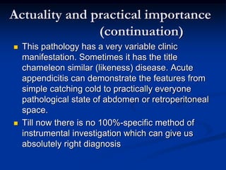 Actuality and practical importance
(continuation)
 This pathology has a very variable clinic
manifestation. Sometimes it has the title
chameleon similar (likeness) disease. Acute
appendicitis can demonstrate the features from
simple catching cold to practically everyone
pathological state of abdomen or retroperitoneal
space.
 Till now there is no 100%-specific method of
instrumental investigation which can give us
absolutely right diagnosis
 