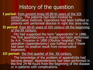 History of the question
I period: from ancient times till 80-th years of the XIX
century. The patients had been treated by
conservative methods. Operations had been fulfilled in
patients with peritoneal abscess in right iliac area only.
II period: from 80-th years of XIX century till the beginning
of the XX century.
Fitz had suggested the term “appendicitis” in 1886.
The first appendectomy in Russia had been performed
by A.A. Troyanov in 1890 (Obuhov hospital). The
operation (appendectomy) was fulfilled only if there
had been no positive result from conservative
treatment.
III period: the first quarter of the XX century.
The knowledge of the problem of appendicitis had
become deeper. Appendectomy had been performed in
the first 24-48 hours from the beginning of the disease
or in patients with complications.
 
