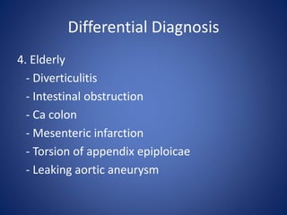 Differential Diagnosis
4. Elderly
- Diverticulitis
- Intestinal obstruction
- Ca colon
- Mesenteric infarction
- Torsion of appendix epiploicae
- Leaking aortic aneurysm
 