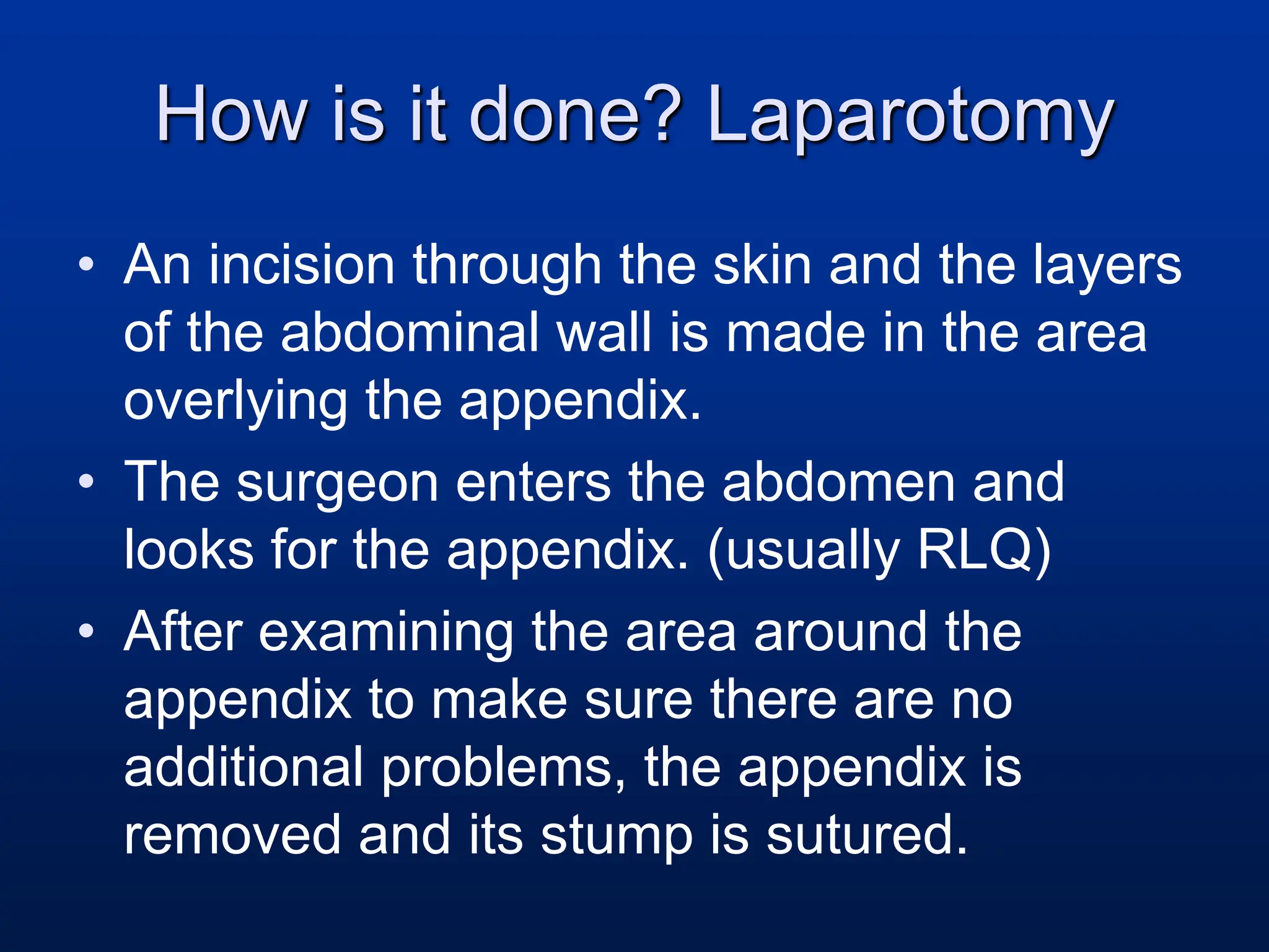 How is it done? Laparotomy
• An incision through the skin and the layers
of the abdominal wall is made in the area
overlying the appendix.
• The surgeon enters the abdomen and
looks for the appendix. (usually RLQ)
• After examining the area around the
appendix to make sure there are no
additional problems, the appendix is
removed and its stump is sutured.
 
