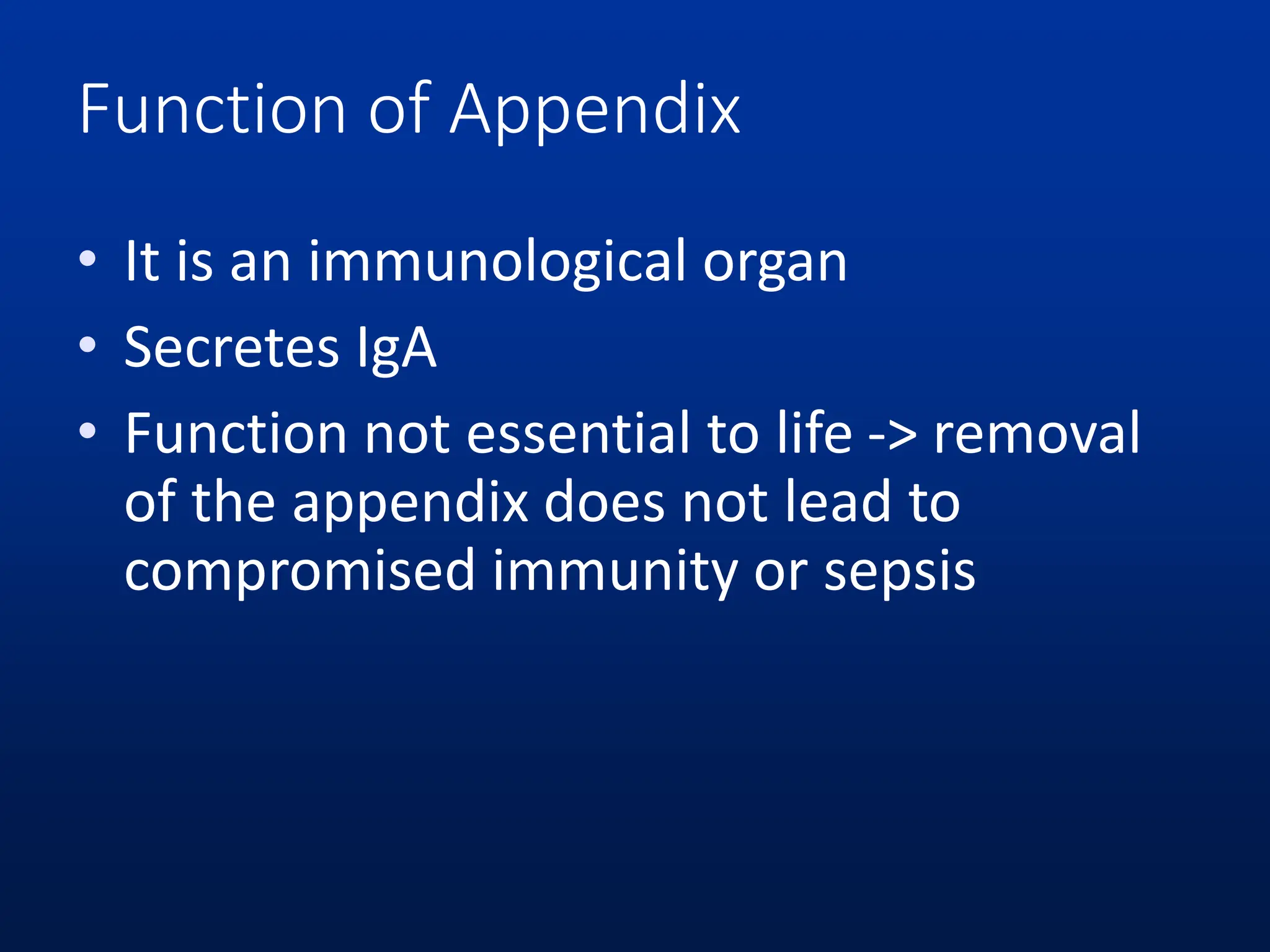 Function of Appendix
• It is an immunological organ
• Secretes IgA
• Function not essential to life -> removal
of the appendix does not lead to
compromised immunity or sepsis
 