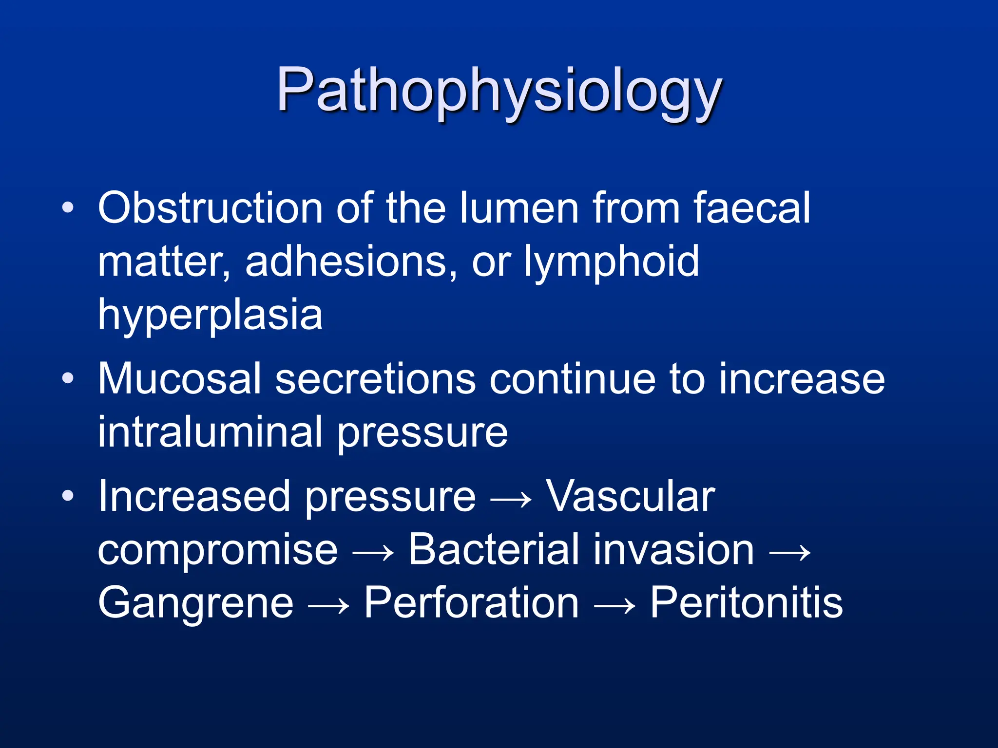 Pathophysiology
• Obstruction of the lumen from faecal
matter, adhesions, or lymphoid
hyperplasia
• Mucosal secretions continue to increase
intraluminal pressure
• Increased pressure → Vascular
compromise → Bacterial invasion →
Gangrene → Perforation → Peritonitis
 