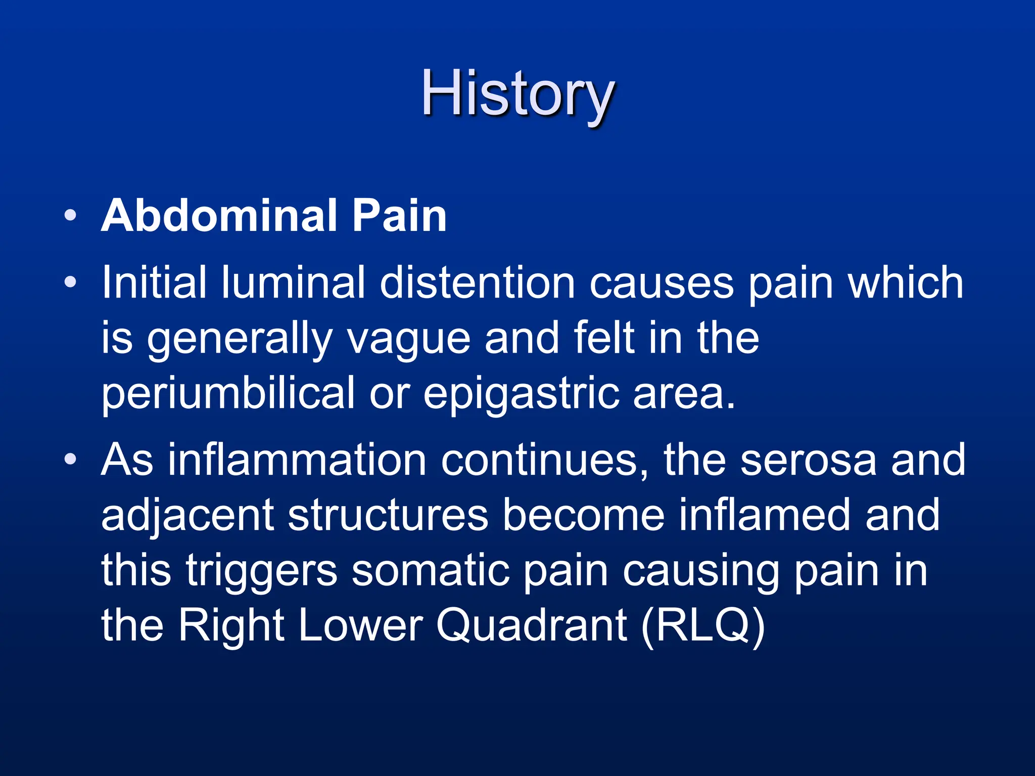History
• Abdominal Pain
• Initial luminal distention causes pain which
is generally vague and felt in the
periumbilical or epigastric area.
• As inflammation continues, the serosa and
adjacent structures become inflamed and
this triggers somatic pain causing pain in
the Right Lower Quadrant (RLQ)
 