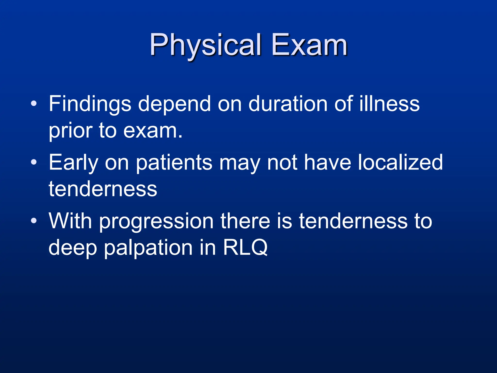 Physical Exam
• Findings depend on duration of illness
prior to exam.
• Early on patients may not have localized
tenderness
• With progression there is tenderness to
deep palpation in RLQ
 