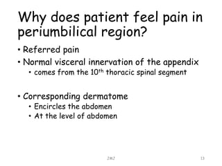 Why does patient feel pain in
periumbilical region?
• Referred pain
• Normal visceral innervation of the appendix
• comes from the 10th thoracic spinal segment
• Corresponding dermatome
• Encircles the abdomen
• At the level of abdomen
JMJ 13
 
