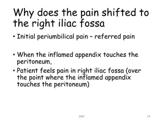 Why does the pain shifted to
the right iliac fossa
• Initial periumbilical pain – referred pain
• When the inflamed appendix touches the
peritoneum,
• Patient feels pain in right iliac fossa (over
the point where the inflamed appendix
touches the peritoneum)
JMJ 14
 