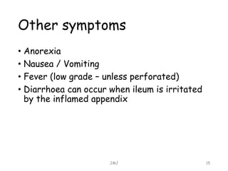 Other symptoms
• Anorexia
• Nausea / Vomiting
• Fever (low grade – unless perforated)
• Diarrhoea can occur when ileum is irritated
by the inflamed appendix
JMJ 15
 