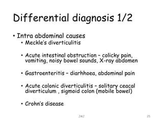 Differential diagnosis 1/2
• Intra abdominal causes
• Meckle’s diverticulitis
• Acute intestinal obstruction – colicky pain,
vomiting, noisy bowel sounds, X-ray abdomen
• Gastroenteritis – diarhhoea, abdominal pain
• Acute colonic diverticulitis – solitary ceacal
diverticulum , sigmoid colon (mobile bowel)
• Crohn’s disease
JMJ 25
 