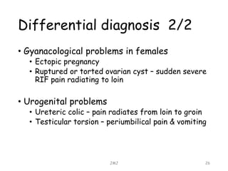 Differential diagnosis 2/2
• Gyanacological problems in females
• Ectopic pregnancy
• Ruptured or torted ovarian cyst – sudden severe
RIF pain radiating to loin
• Urogenital problems
• Ureteric colic – pain radiates from loin to groin
• Testicular torsion – periumbilical pain & vomiting
JMJ 26
 