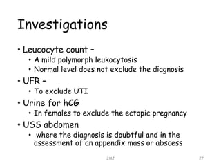 Investigations
• Leucocyte count –
• A mild polymorph leukocytosis
• Normal level does not exclude the diagnosis
• UFR –
• To exclude UTI
• Urine for hCG
• In females to exclude the ectopic pregnancy
• USS abdomen
• where the diagnosis is doubtful and in the
assessment of an appendix mass or abscess
JMJ 27
 