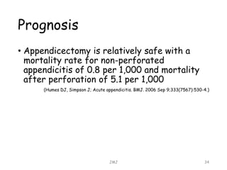 Prognosis
• Appendicectomy is relatively safe with a
mortality rate for non-perforated
appendicitis of 0.8 per 1,000 and mortality
after perforation of 5.1 per 1,000
(Humes DJ, Simpson J; Acute appendicitis. BMJ. 2006 Sep 9;333(7567):530-4.)
JMJ 34
 
