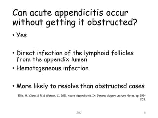 JMJ 8
Can acute appendicitis occur
without getting it obstructed?
• Yes
• Direct infection of the lymphoid follicles
from the appendix lumen
• Hematogeneous infection
• More likely to resolve than obstructed cases
Ellis, H., Clane, S. R. & Watson, C., 2011. Acute Appendicitis. In: General Sugery Lecture Notes. pp. 199-
203.
 