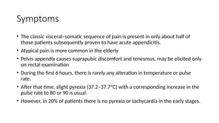Symptoms
• The classic visceral–somatic sequence of pain is present in only about half of
those patients subsequently proven to have acute appendicitis.
• Atypical pain is more common in the elderly
• Pelvis appendix causes suprapubic discomfort and tenesmus, may be elicited only
on rectal examination
• During the first 6 hours, there is rarely any alteration in temperature or pulse
rate.
• After that time, slight pyrexia (37.2–37.7ºC) with a corresponding increase in the
pulse rate to 80 or 90 is usual.
• However, in 20% of patients there is no pyrexia or tachycardia in the early stages.
 