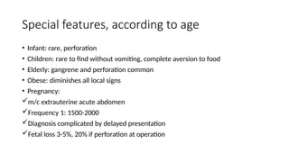 Special features, according to age
• Infant: rare, perforation
• Children: rare to find without vomiting, complete aversion to food
• Elderly: gangrene and perforation common
• Obese: diminishes all local signs
• Pregnancy:
m/c extrauterine acute abdomen
Frequency 1: 1500-2000
Diagnosis complicated by delayed presentation
Fetal loss 3-5%, 20% if perforation at operation
 