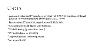 CT-scan
• A contrast-enhanced CT scan has a sensitivity of 0.96 (95% confidence interval
[CI] 0.95–0.97) and specificity of 0.96 (95% CI 0.93–0.97)
• Features on a CT scan that suggest appendicitis include
Enlarged lumen and double wall thickness
Wall thickening (greater than 2 mm)
Periappendiceal fat stranding
Appendiceal wall thickening and/or
An appendicolith
 