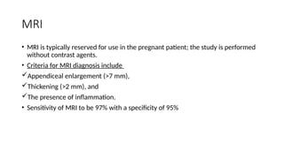MRI
• MRI is typically reserved for use in the pregnant patient; the study is performed
without contrast agents.
• Criteria for MRI diagnosis include
Appendiceal enlargement (>7 mm),
Thickening (>2 mm), and
The presence of inflammation.
• Sensitivity of MRI to be 97% with a specificity of 95%
 