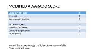 Migratory RIF pain 1
Anorexia 1
Nausea and vomiting 1
Tenderness (RIF) 2
Rebound tenderness 1
Elevated temperature 1
Leukocytosis 2
MODIFIED ALVARADO SCORE
score of 7 or more: strongly predictive of acute appendicitis.
(5–6): equivocal score
 