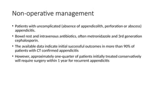 Non-operative management
• Patients with uncomplicated (absence of appendicolith, perforation or abscess)
appendicitis.
• Bowel rest and intravenous antibiotics, often metronidazole and 3rd generation
cephalosporin.
• The available data indicate initial successful outcomes in more than 90% of
patients with CT confirmed appendicitis
• However, approximately one-quarter of patients initially treated conservatively
will require surgery within 1 year for recurrent appendicitis
 