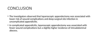 CONCLUSION
• The investigators observed that laparoscopic appendectomy was associated with
lower risk of wound complications and deep surgical site infection in
uncomplicated appendicitis.
• In complicated appendicitis, laparoscopic appendectomy was associated with
fewer wound complications but a slightly higher incidence of Intraabdominal
abscess.
 