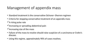 Management of appendix mass
• Standard treatment is the conservative Ochsner–Sherren regimen
• Criteria for stopping conservative treatment of an appendix mass
A rising pulse rate
Increasing or spreading abdominal pain
Increasing size of the mass
• Failure of the mass to resolve should raise suspicion of a carcinoma or Crohn’s
disease.
• Using this regime, approximately 90% of cases resolves.
 