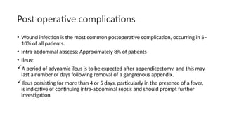 Post operative complications
• Wound infection is the most common postoperative complication, occurring in 5–
10% of all patients.
• Intra-abdominal abscess: Approximately 8% of patients
• Ileus:
A period of adynamic ileus is to be expected after appendicectomy, and this may
last a number of days following removal of a gangrenous appendix.
Ileus persisting for more than 4 or 5 days, particularly in the presence of a fever,
is indicative of continuing intra-abdominal sepsis and should prompt further
investigation
 
