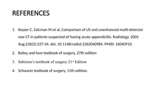 REFERENCES
1. Keyzer C, Zalcman M et al, Comparison of US and unenhanced multi-detector
row CT in patients suspected of having acute appendicitis. Radiology. 2005
Aug;236(2):527-34. doi: 10.1148/radiol.2362040984. PMID: 16040910.
2. Bailey and love textbook of surgery, 27th edition
3. Sabiston’s textbook of surgery-21st
Edition
4. Schwartz textbook of surgery, 11th edition.
 