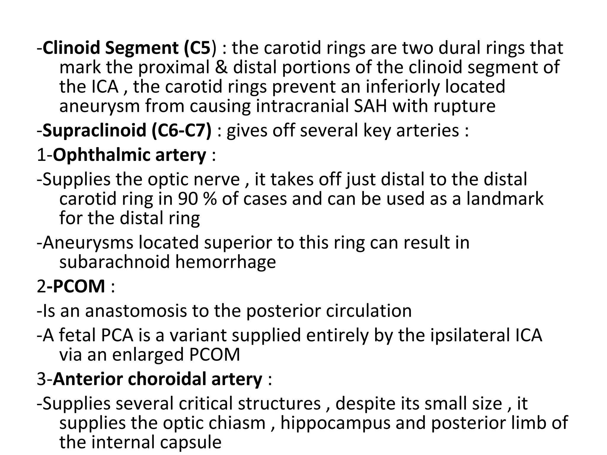 -Clinoid Segment (C5) : the carotid rings are two dural rings that
mark the proximal & distal portions of the clinoid segment of
the ICA , the carotid rings prevent an inferiorly located
aneurysm from causing intracranial SAH with rupture
-Supraclinoid (C6-C7) : gives off several key arteries :
1-Ophthalmic artery :
-Supplies the optic nerve , it takes off just distal to the distal
carotid ring in 90 % of cases and can be used as a landmark
for the distal ring
-Aneurysms located superior to this ring can result in
subarachnoid hemorrhage
2-PCOM :
-Is an anastomosis to the posterior circulation
-A fetal PCA is a variant supplied entirely by the ipsilateral ICA
via an enlarged PCOM
3-Anterior choroidal artery :
-Supplies several critical structures , despite its small size , it
supplies the optic chiasm , hippocampus and posterior limb of
the internal capsule
 