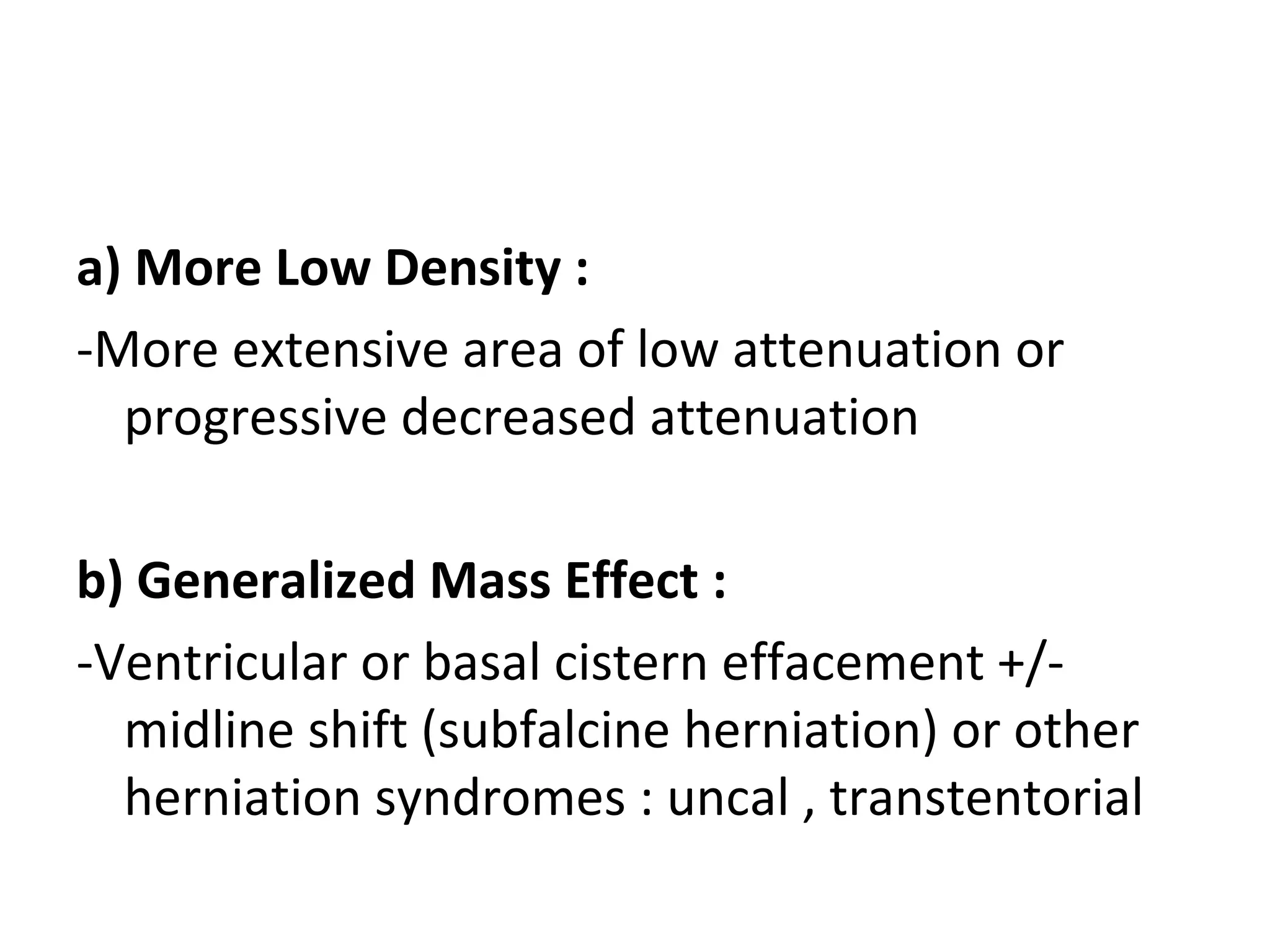 a) More Low Density :
-More extensive area of low attenuation or
progressive decreased attenuation
b) Generalized Mass Effect :
-Ventricular or basal cistern effacement +/-
midline shift (subfalcine herniation) or other
herniation syndromes : uncal , transtentorial
 