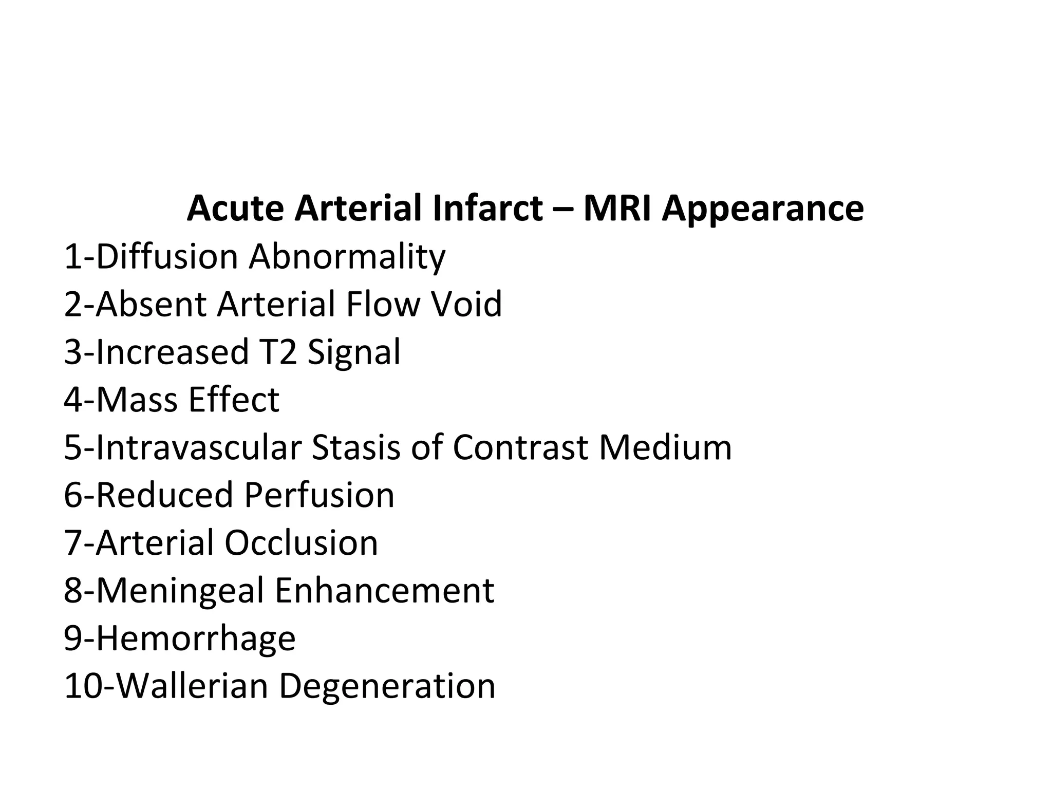 Acute Arterial Infarct – MRI Appearance
1-Diffusion Abnormality
2-Absent Arterial Flow Void
3-Increased T2 Signal
4-Mass Effect
5-Intravascular Stasis of Contrast Medium
6-Reduced Perfusion
7-Arterial Occlusion
8-Meningeal Enhancement
9-Hemorrhage
10-Wallerian Degeneration
 
