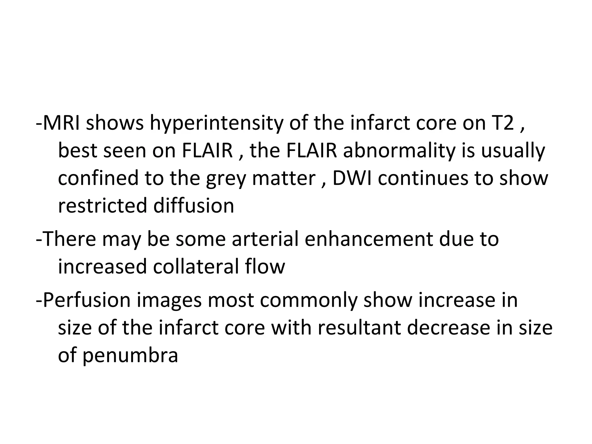 -MRI shows hyperintensity of the infarct core on T2 ,
best seen on FLAIR , the FLAIR abnormality is usually
confined to the grey matter , DWI continues to show
restricted diffusion
-There may be some arterial enhancement due to
increased collateral flow
-Perfusion images most commonly show increase in
size of the infarct core with resultant decrease in size
of penumbra
 