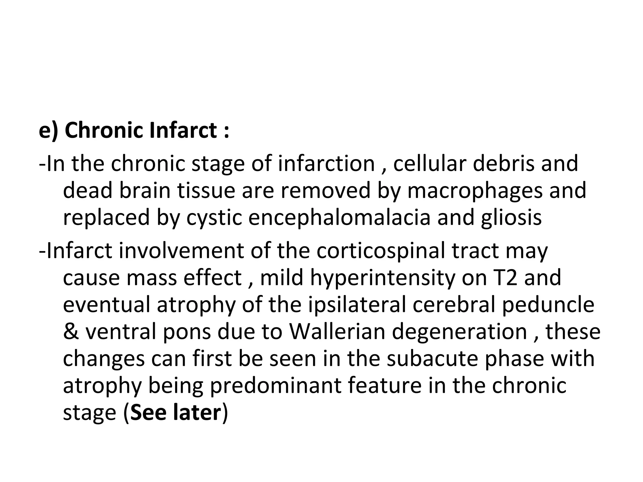 e) Chronic Infarct :
-In the chronic stage of infarction , cellular debris and
dead brain tissue are removed by macrophages and
replaced by cystic encephalomalacia and gliosis
-Infarct involvement of the corticospinal tract may
cause mass effect , mild hyperintensity on T2 and
eventual atrophy of the ipsilateral cerebral peduncle
& ventral pons due to Wallerian degeneration , these
changes can first be seen in the subacute phase with
atrophy being predominant feature in the chronic
stage (See later)
 