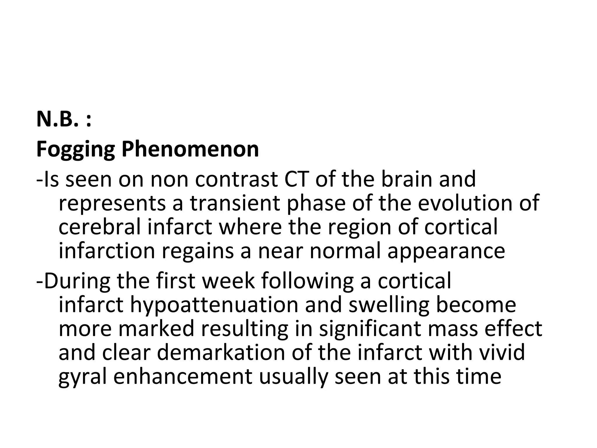 N.B. :
Fogging Phenomenon
-Is seen on non contrast CT of the brain and
represents a transient phase of the evolution of
cerebral infarct where the region of cortical
infarction regains a near normal appearance
-During the first week following a cortical
infarct hypoattenuation and swelling become
more marked resulting in significant mass effect
and clear demarkation of the infarct with vivid
gyral enhancement usually seen at this time
 
