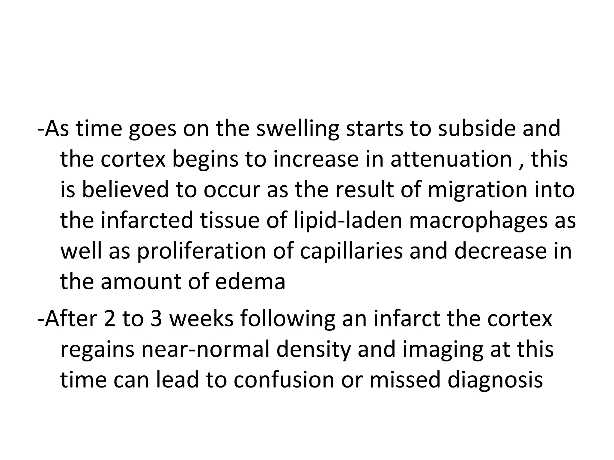 -As time goes on the swelling starts to subside and
the cortex begins to increase in attenuation , this
is believed to occur as the result of migration into
the infarcted tissue of lipid-laden macrophages as
well as proliferation of capillaries and decrease in
the amount of edema
-After 2 to 3 weeks following an infarct the cortex
regains near-normal density and imaging at this
time can lead to confusion or missed diagnosis
 