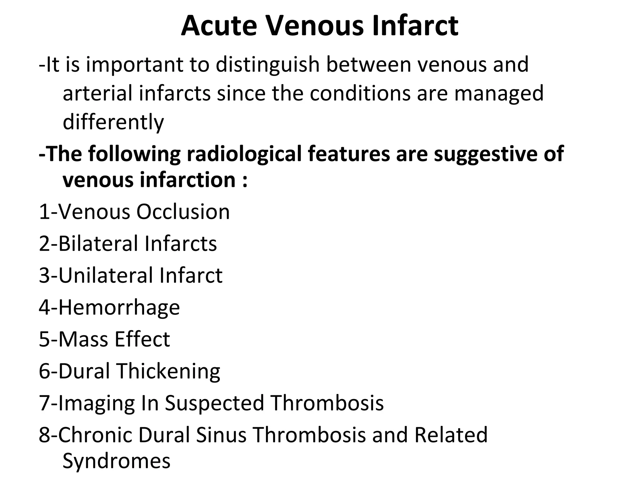 Acute Venous Infarct
-It is important to distinguish between venous and
arterial infarcts since the conditions are managed
differently
-The following radiological features are suggestive of
venous infarction :
1-Venous Occlusion
2-Bilateral Infarcts
3-Unilateral Infarct
4-Hemorrhage
5-Mass Effect
6-Dural Thickening
7-Imaging In Suspected Thrombosis
8-Chronic Dural Sinus Thrombosis and Related
Syndromes
 