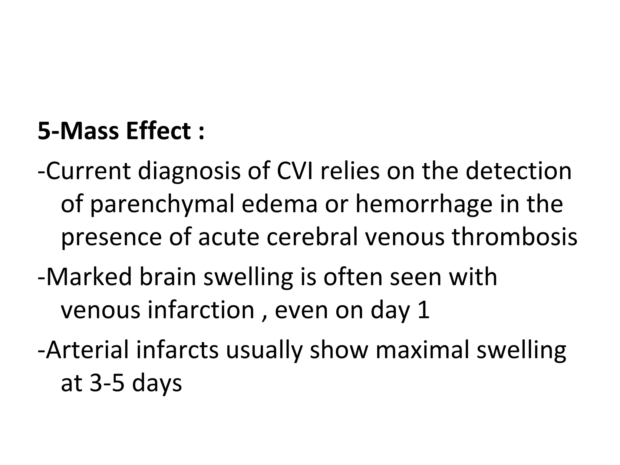 5-Mass Effect :
-Current diagnosis of CVI relies on the detection
of parenchymal edema or hemorrhage in the
presence of acute cerebral venous thrombosis
-Marked brain swelling is often seen with
venous infarction , even on day 1
-Arterial infarcts usually show maximal swelling
at 3-5 days
 