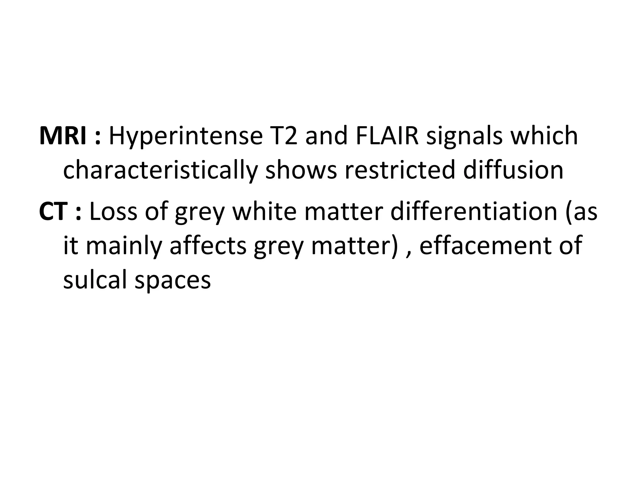 MRI : Hyperintense T2 and FLAIR signals which
characteristically shows restricted diffusion
CT : Loss of grey white matter differentiation (as
it mainly affects grey matter) , effacement of
sulcal spaces
 