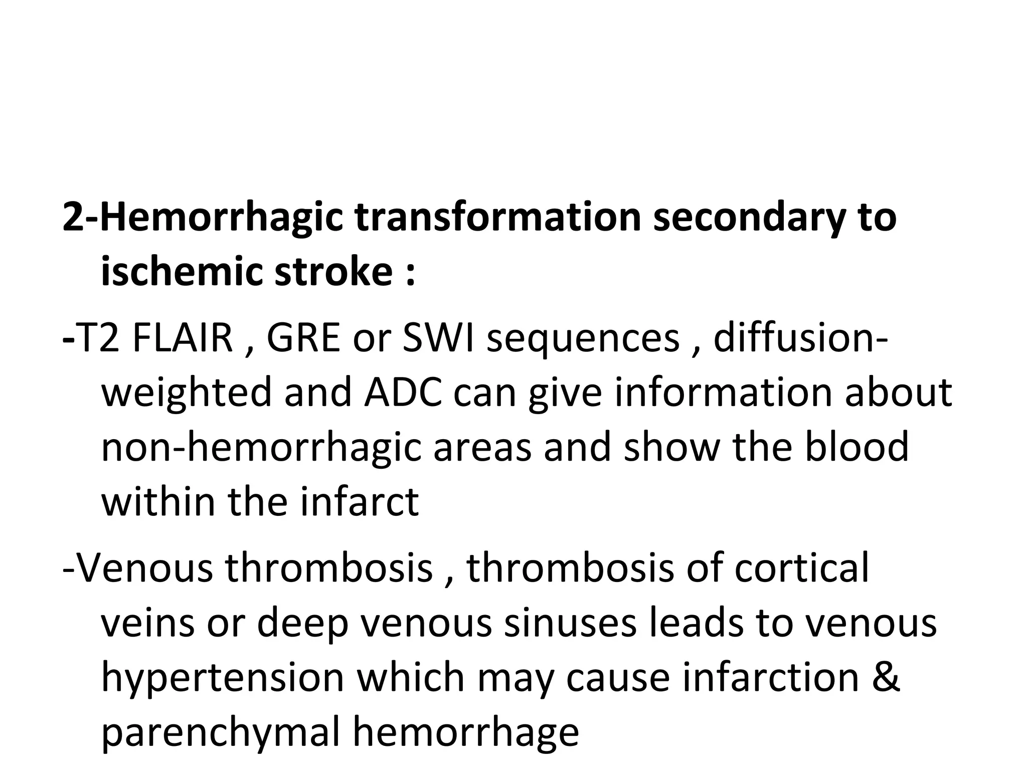 2-Hemorrhagic transformation secondary to
ischemic stroke :
-T2 FLAIR , GRE or SWI sequences , diffusion-
weighted and ADC can give information about
non-hemorrhagic areas and show the blood
within the infarct
-Venous thrombosis , thrombosis of cortical
veins or deep venous sinuses leads to venous
hypertension which may cause infarction &
parenchymal hemorrhage
 