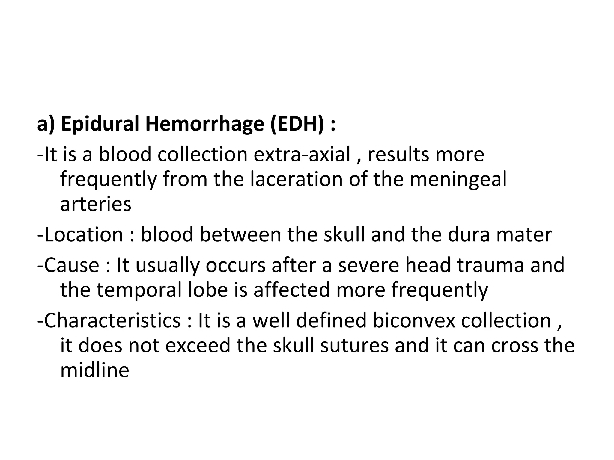 a) Epidural Hemorrhage (EDH) :
-It is a blood collection extra-axial , results more
frequently from the laceration of the meningeal
arteries
-Location : blood between the skull and the dura mater
-Cause : It usually occurs after a severe head trauma and
the temporal lobe is affected more frequently
-Characteristics : It is a well defined biconvex collection ,
it does not exceed the skull sutures and it can cross the
midline
 