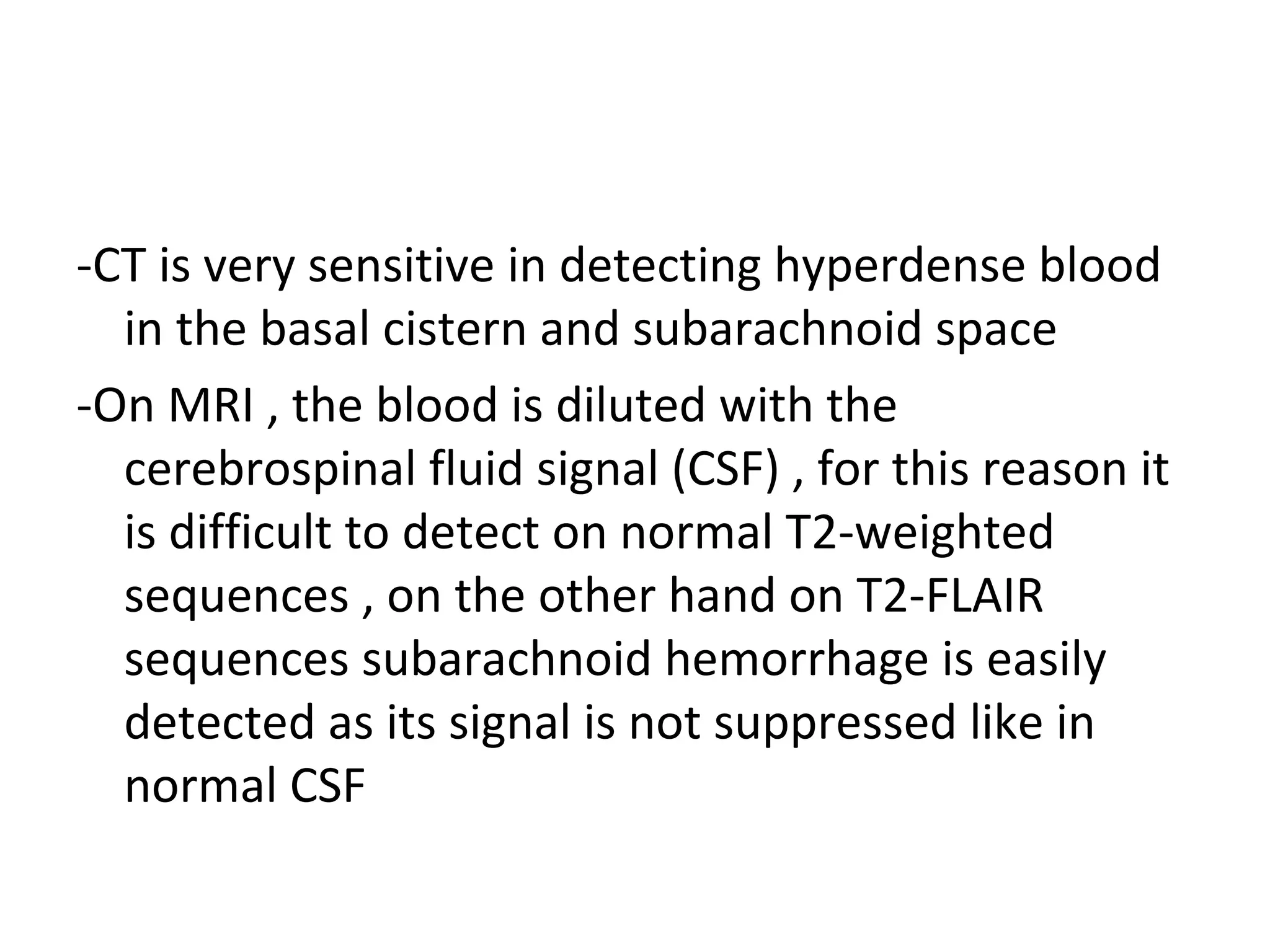 -CT is very sensitive in detecting hyperdense blood
in the basal cistern and subarachnoid space
-On MRI , the blood is diluted with the
cerebrospinal fluid signal (CSF) , for this reason it
is difficult to detect on normal T2-weighted
sequences , on the other hand on T2-FLAIR
sequences subarachnoid hemorrhage is easily
detected as its signal is not suppressed like in
normal CSF
 