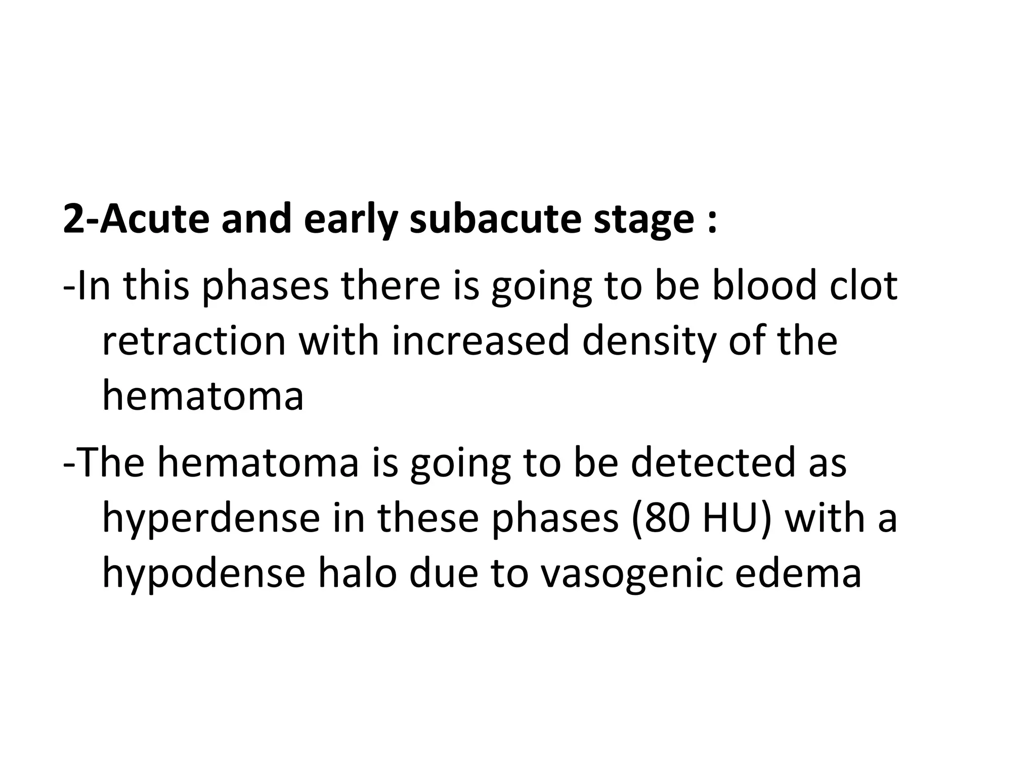 2-Acute and early subacute stage :
-In this phases there is going to be blood clot
retraction with increased density of the
hematoma
-The hematoma is going to be detected as
hyperdense in these phases (80 HU) with a
hypodense halo due to vasogenic edema
 