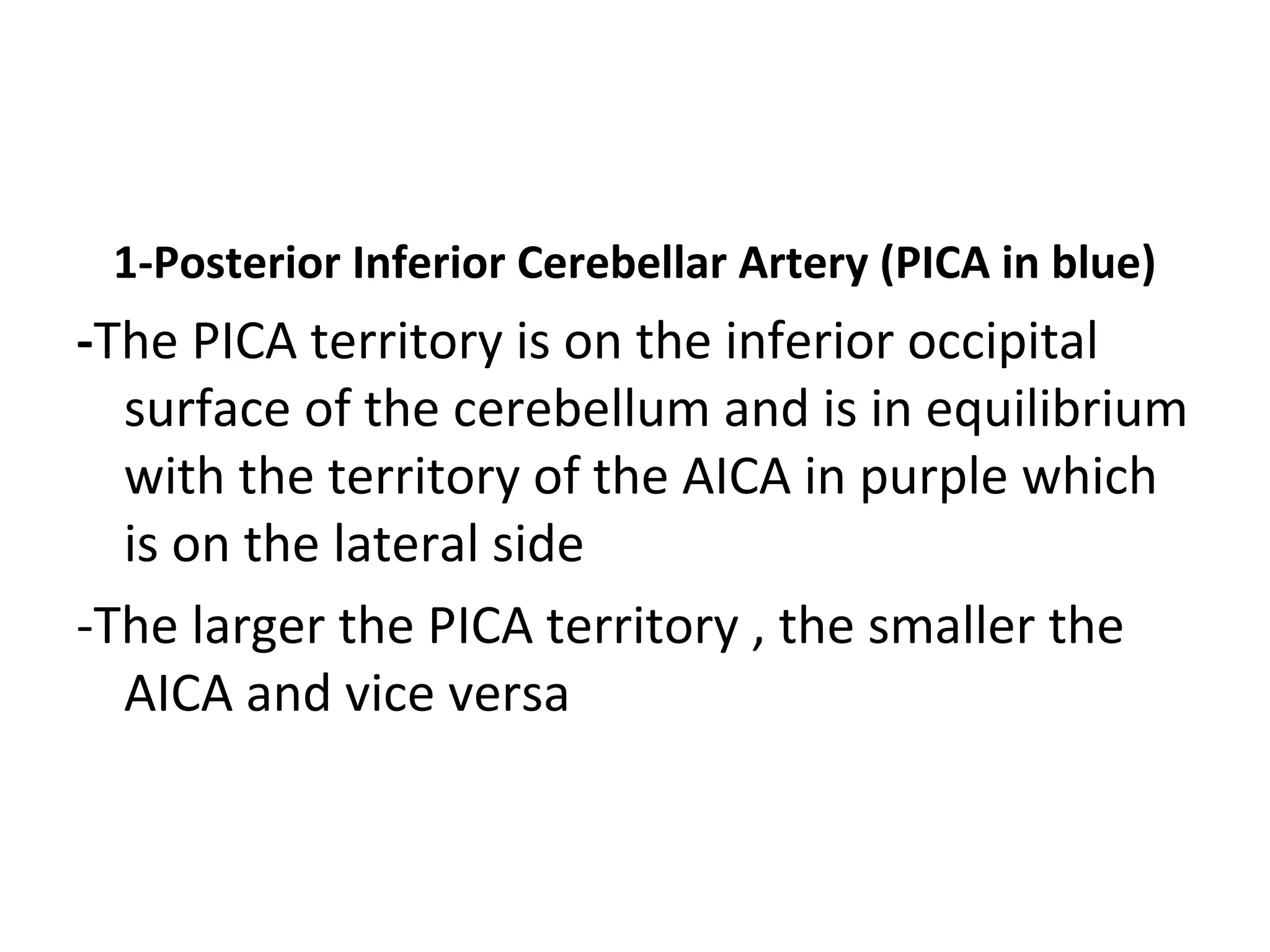 1-Posterior Inferior Cerebellar Artery (PICA in blue)
-The PICA territory is on the inferior occipital
surface of the cerebellum and is in equilibrium
with the territory of the AICA in purple which
is on the lateral side
-The larger the PICA territory , the smaller the
AICA and vice versa
 